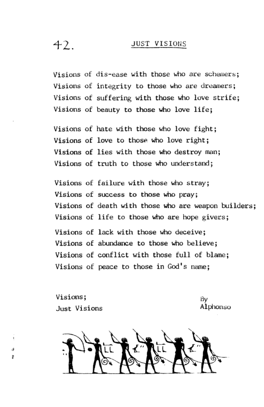 42. JUST VISIONS  Visions of dis-ease with those who are schemers; Visions of integrity to those who are dreamers; Visions of suffering with those who love strife; Visions of beauty to those who love life;  Visions of hate with those who love Fight; Visions of love to those who love right; Visions of lies with those who destroy man; Visions of truth to those who understand;  Visions of failure with those who stray;  Visions of success to those who pray;  Visions of death with those who are weapon builders; Visions of life to those who are hope givers;  Visions of lack with those who deceive; Visions of abundance to those who believe; Visions of conflict with those full of blame; Visions of peace to those in God’s name;  Visions; oy Just Visions Alphonso  